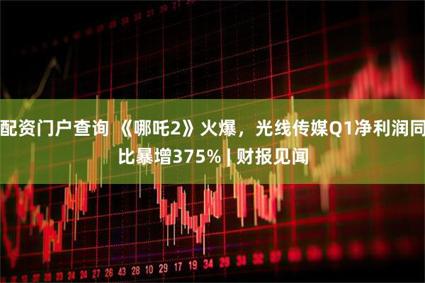 配资门户查询 《哪吒2》火爆，光线传媒Q1净利润同比暴增375% | 财报见闻