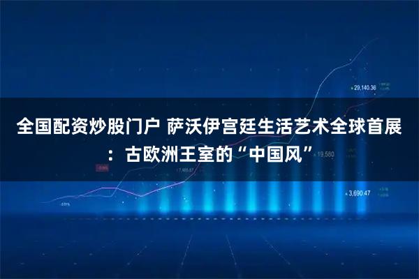 全国配资炒股门户 萨沃伊宫廷生活艺术全球首展：古欧洲王室的“中国风”