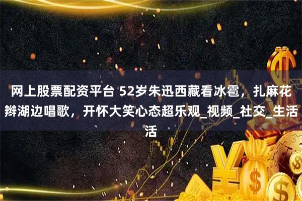 网上股票配资平台 52岁朱迅西藏看冰雹，扎麻花辫湖边唱歌，开怀大笑心态超乐观_视频_社交_生活