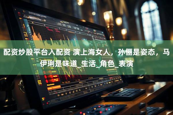 配资炒股平台入配资 演上海女人，孙俪是姿态，马伊琍是味道_生活_角色_表演