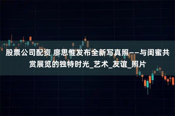 股票公司配资 廖思惟发布全新写真照——与闺蜜共赏展览的独特时光_艺术_友谊_照片