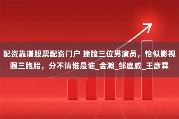 配资靠谱股票配资门户 撞脸三位男演员，恰似影视圈三胞胎，分不清谁是谁_金瀚_邹庭威_王彦霖