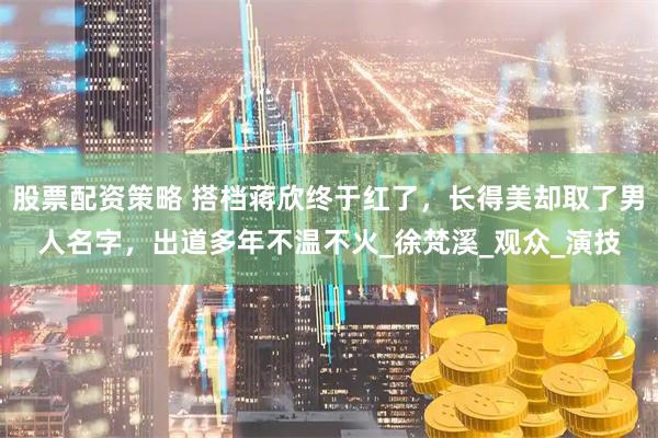 股票配资策略 搭档蒋欣终于红了，长得美却取了男人名字，出道多年不温不火_徐梵溪_观众_演技