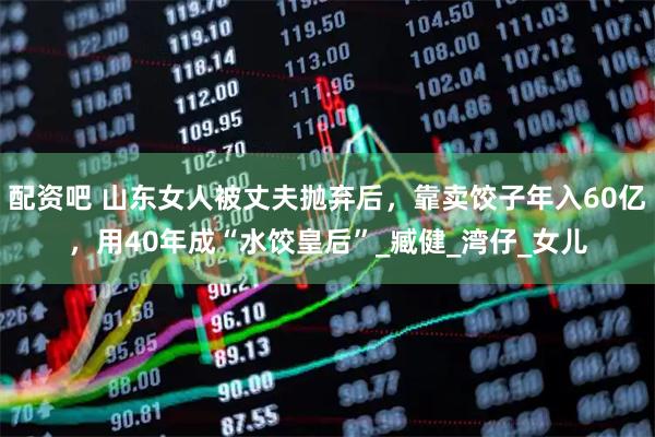 配资吧 山东女人被丈夫抛弃后，靠卖饺子年入60亿，用40年成“水饺皇后”_臧健_湾仔_女儿