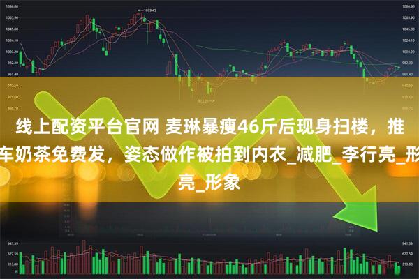 线上配资平台官网 麦琳暴瘦46斤后现身扫楼，推一车奶茶免费发，姿态做作被拍到内衣_减肥_李行亮_形象