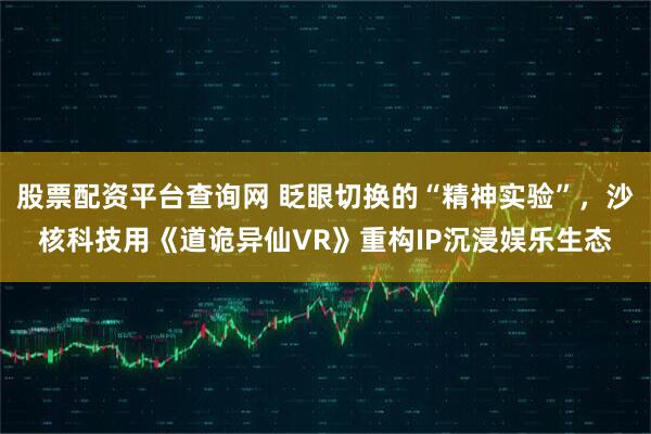 股票配资平台查询网 眨眼切换的“精神实验”，沙核科技用《道诡异仙VR》重构IP沉浸娱乐生态